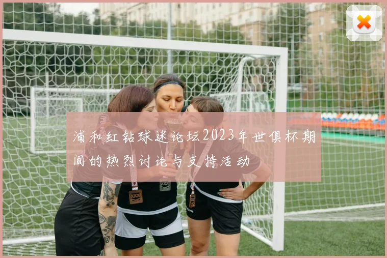 浦和红钻球迷论坛2023年世俱杯期间的热烈讨论与支持活动