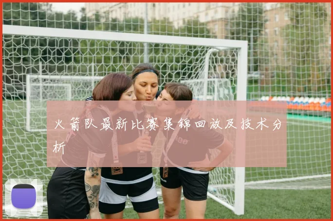 火箭队最新比赛集锦回放及技术分析