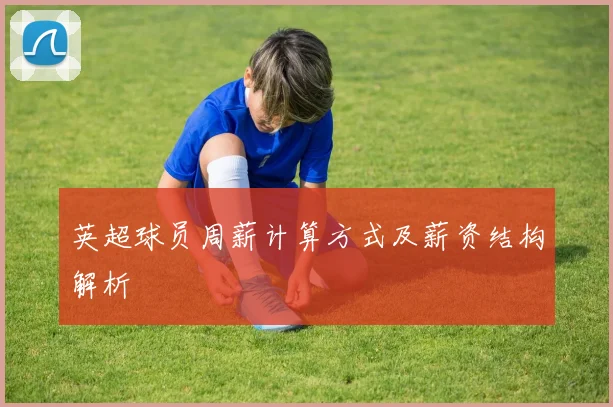 英超球员周薪计算方式及薪资结构解析