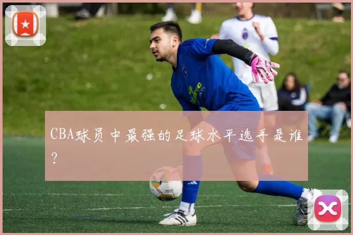 CBA球员中最强的足球水平选手是谁？