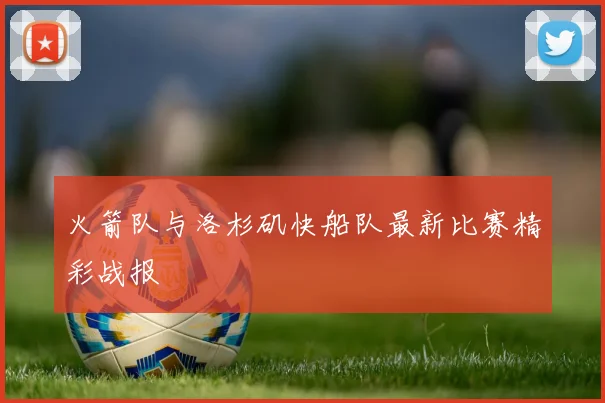 火箭队与洛杉矶快船队最新比赛精彩战报