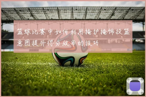 篮球比赛中如何利用掩护掩饰投篮意图提升得分效率的技巧